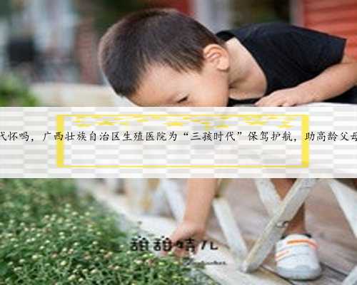 广西有代怀吗，广西壮族自治区生殖医院为“三孩时代”保驾护航，助高龄父母