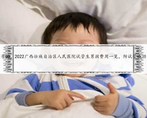 广西助孕QQ，2022广西壮族自治区人民医院试管生男孩费用一览，附试管成功率介