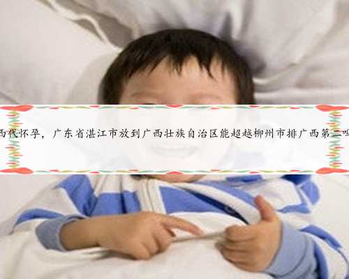 广西代怀孕，广东省湛江市放到广西壮族自治区能超越柳州市排广西第二吗？