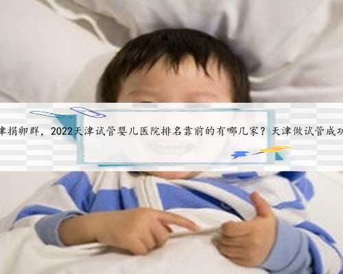 天津捐卵群，2022天津试管婴儿医院排名靠前的有哪几家？天津做试管成功率