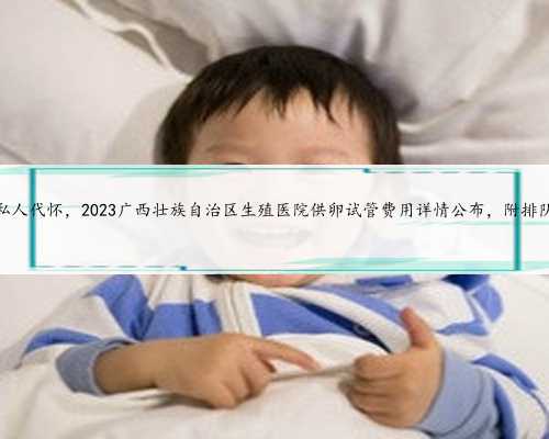 广西私人代怀，2023广西壮族自治区生殖医院供卵试管费用详情公布，附排队时