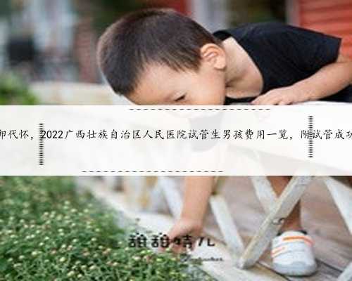 广西借卵代怀，2022广西壮族自治区人民医院试管生男孩费用一览，附试管成功