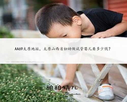 AA69太原地址，太原山西省妇幼做试管婴儿要多少钱？
