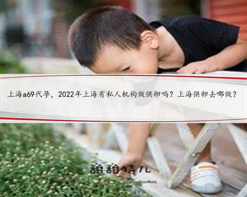 上海a69代孕，2022年上海有私人机构做供卵吗？上海供卵去哪做？