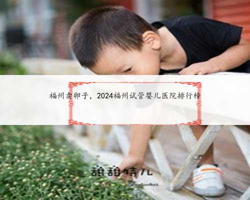 福州卖卵子，2024福州试管婴儿医院排行榜