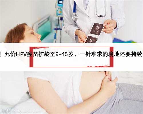 号外！九价HPV疫苗扩龄至9-45岁，一针难求的境地还要持续多久?